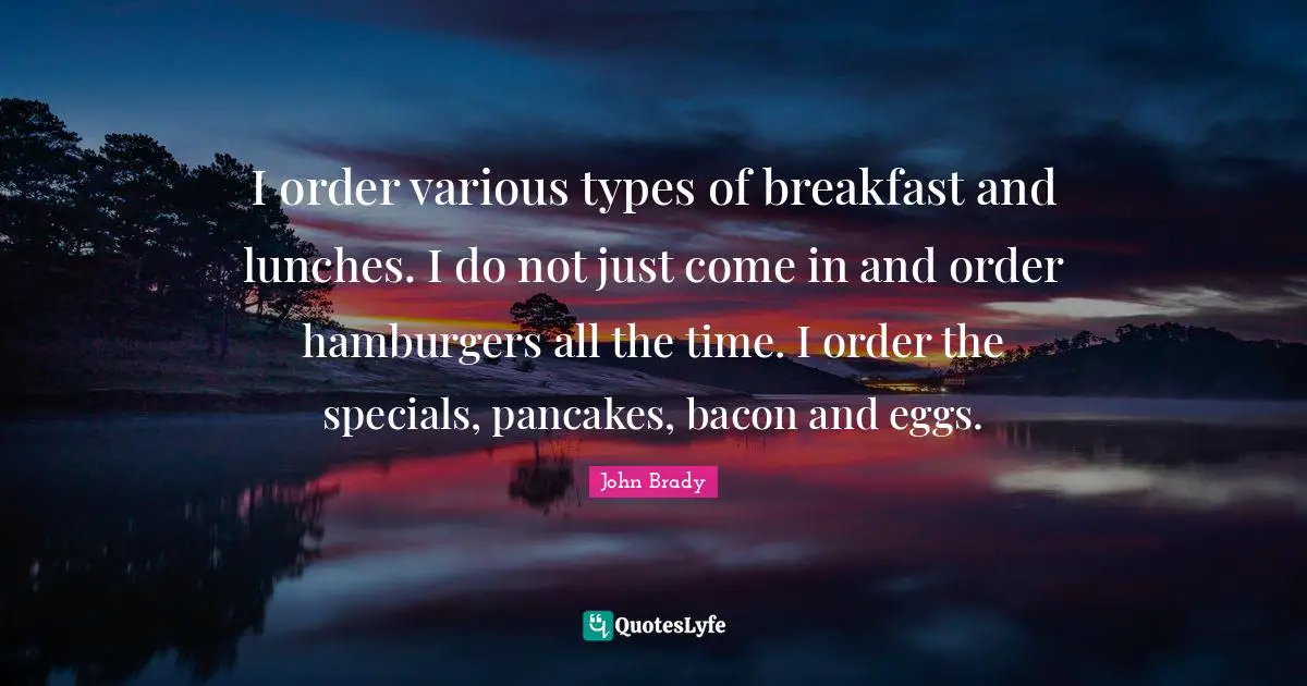 I order various types of breakfast and lunches. I do not just come in and order hamburgers all the time. I order the specials, pancakes, bacon and eggs.