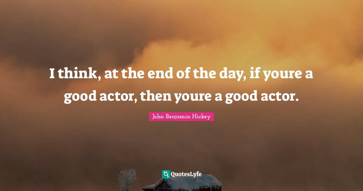 I think, at the end of the day, if youre a good actor, then youre a good actor.