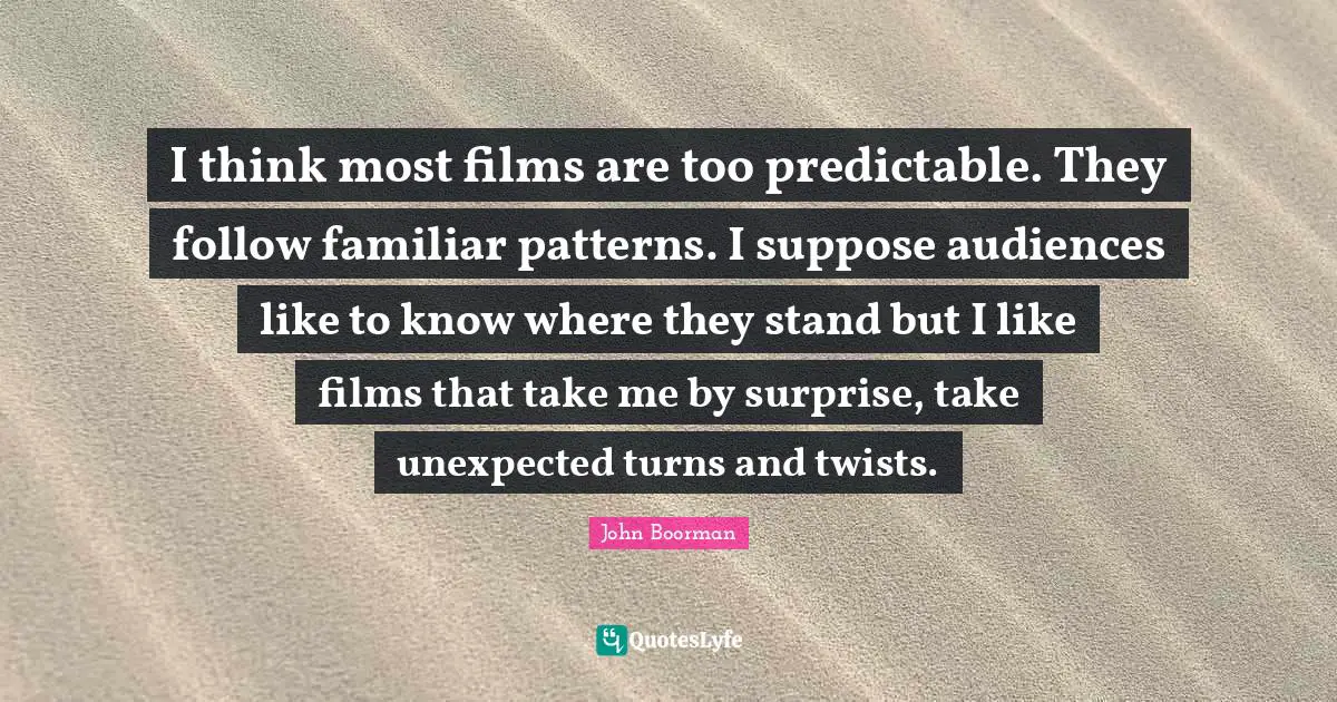 I think most films are too predictable. They follow familiar patterns. I suppose audiences like to know where they stand but I like films that take me by surprise, take unexpected turns and twists.