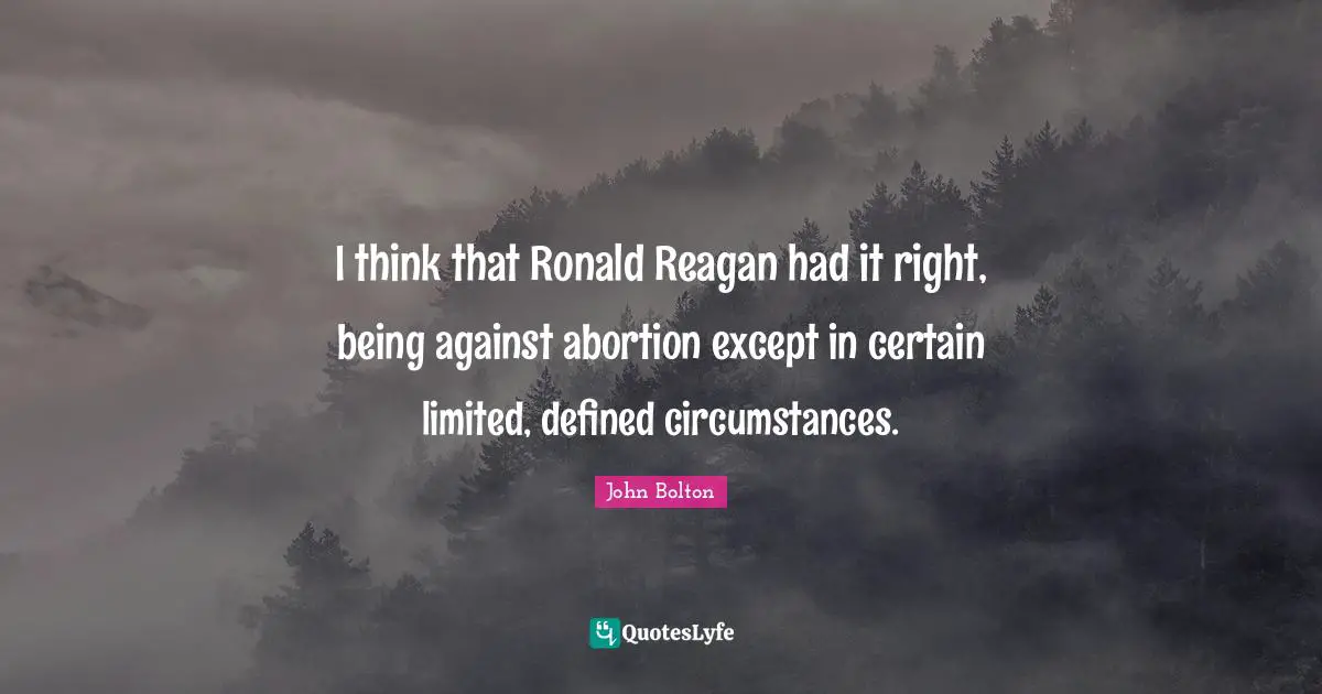 John Bolton Quotes: "I think that Ronald Reagan had it right, being against abortion except in certain limited, defined circumstances."