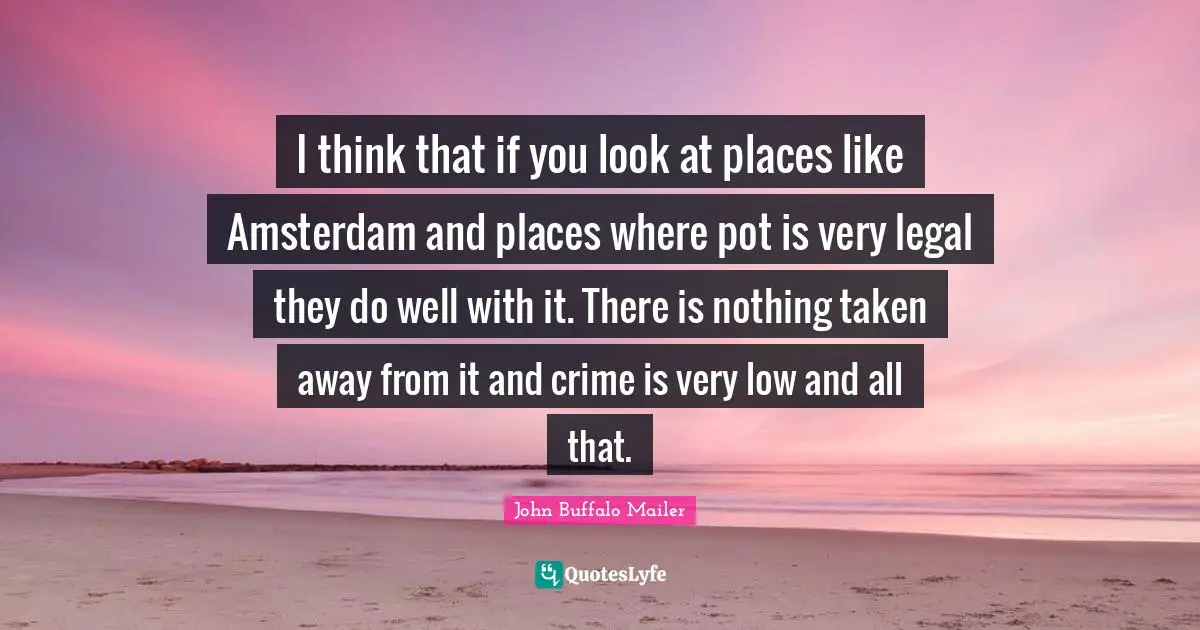 I think that if you look at places like Amsterdam and places where pot is very legal they do well with it. There is nothing taken away from it and crime is very low and all that.