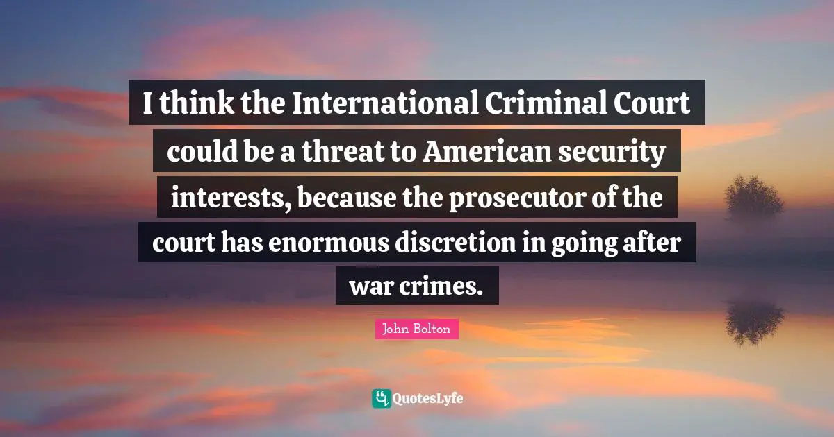 John Bolton Quotes: "I think the International Criminal Court could be a threat to American security interests, because the prosecutor of the court has enormous discretion in going after war crimes."