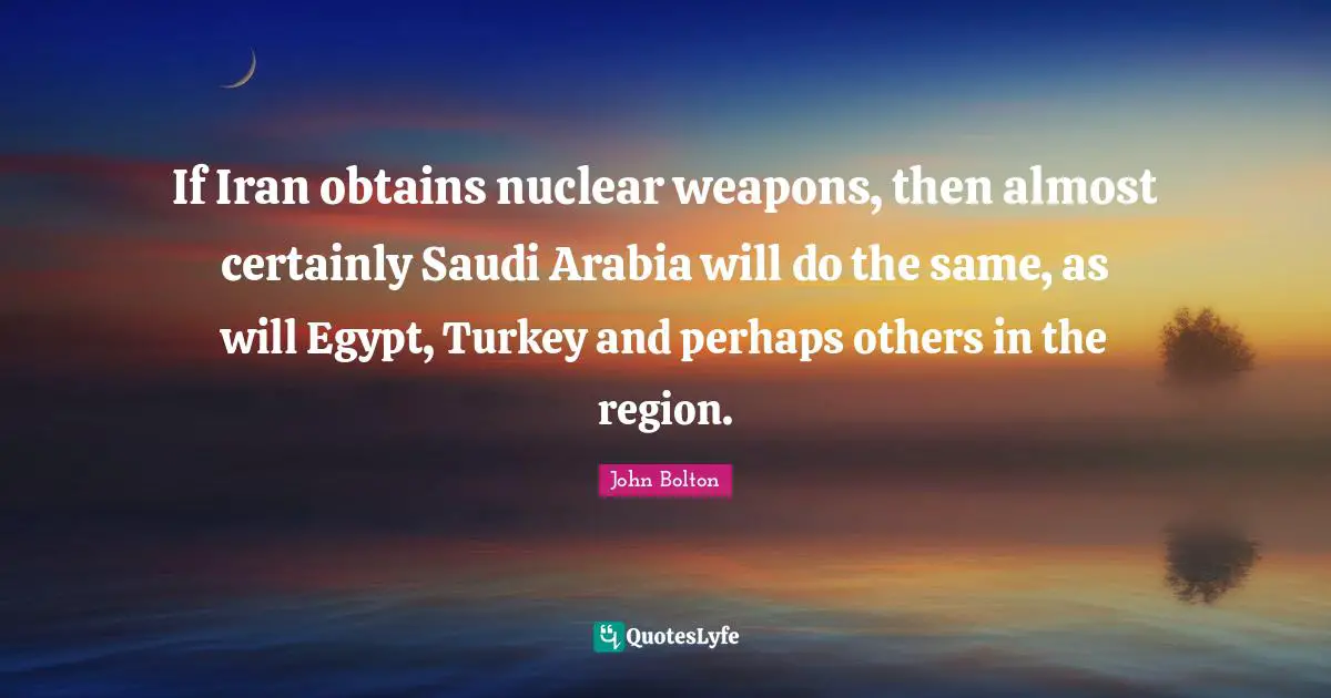 John Bolton Quotes: "If Iran obtains nuclear weapons, then almost certainly Saudi Arabia will do the same, as will Egypt, Turkey and perhaps others in the region."