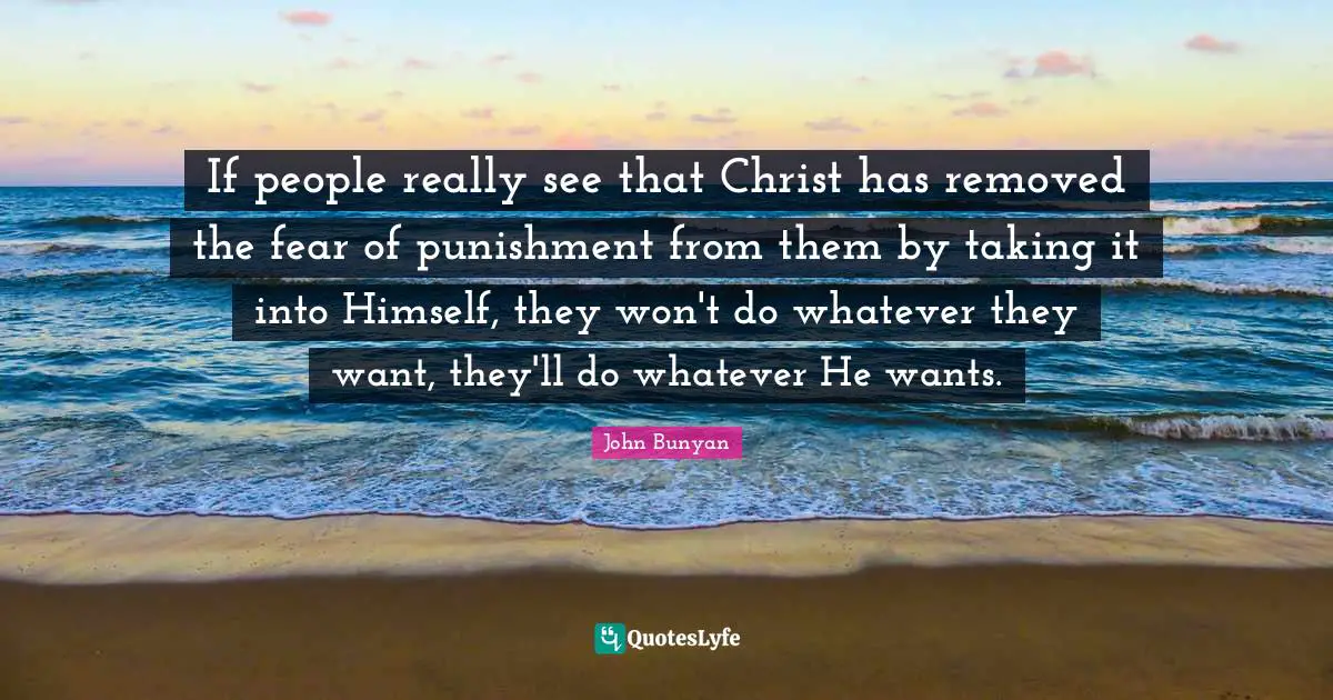John Bunyan Quotes: "If people really see that Christ has removed the fear of punishment from them by taking it into Himself, they won't do whatever they want, they'll do whatever He wants."