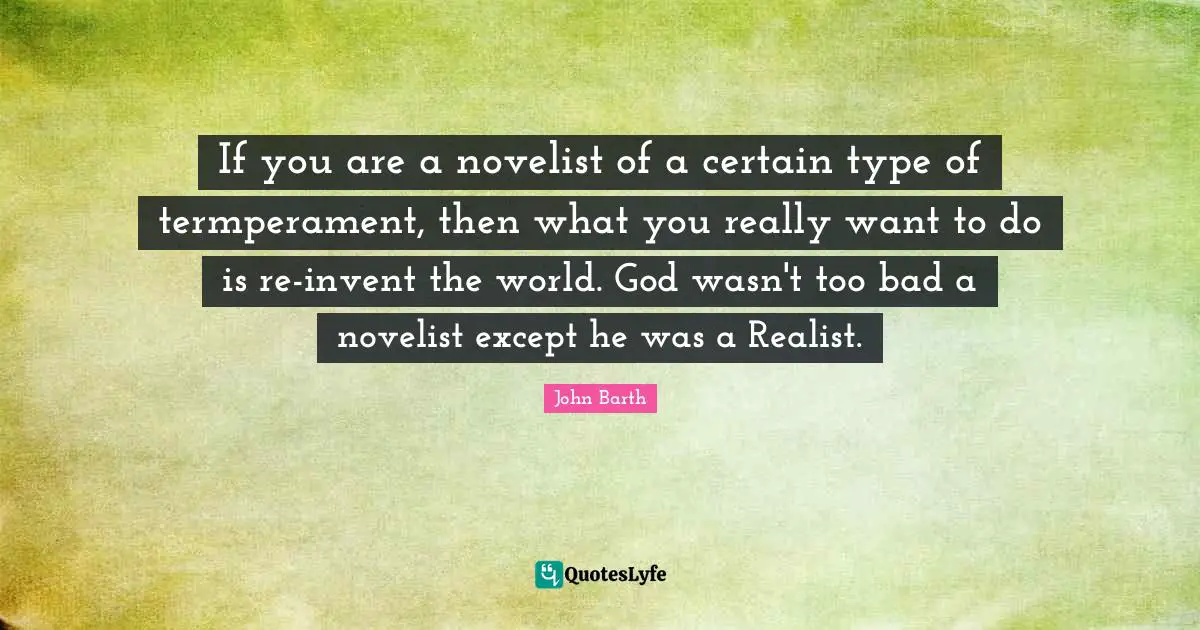 John Barth Quotes: "If you are a novelist of a certain type of termperament, then what you really want to do is re-invent the world. God wasn't too bad a novelist except he was a Realist."