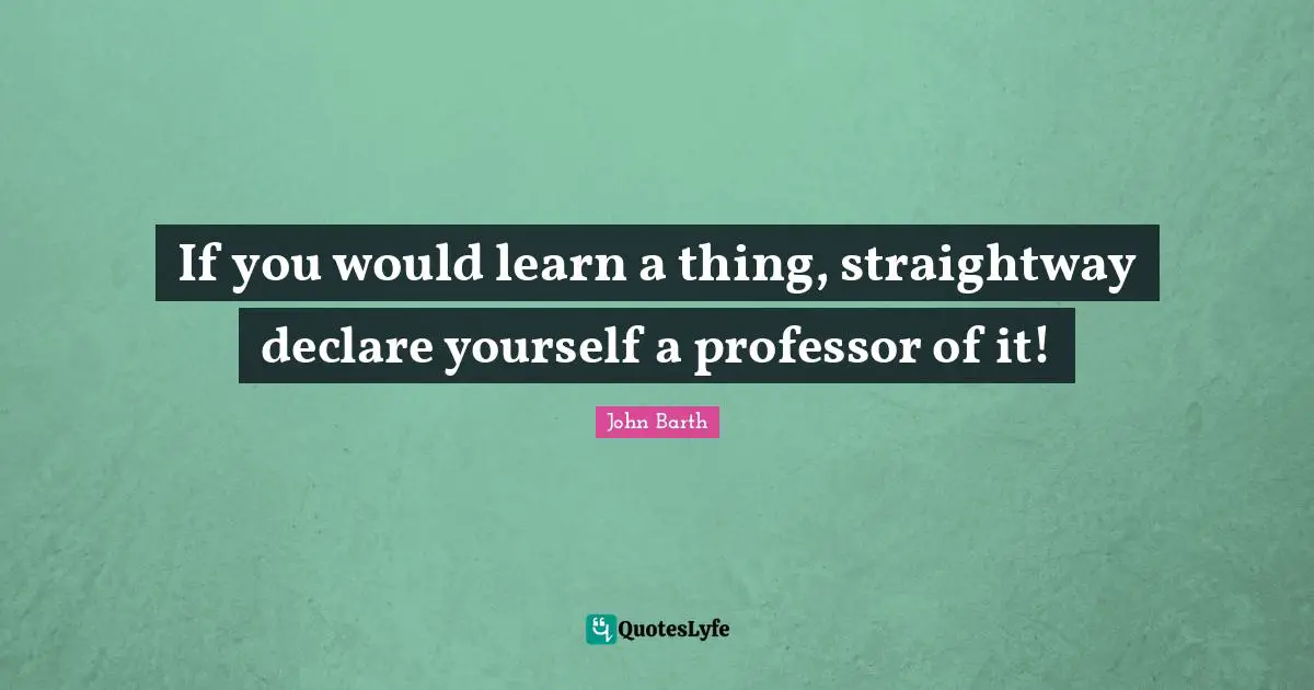 John Barth Quotes: "If you would learn a thing, straightway declare yourself a professor of it!"