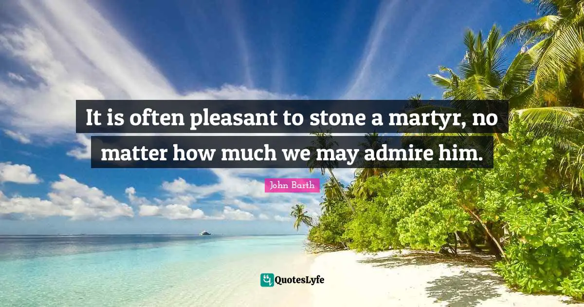 John Barth Quotes: "It is often pleasant to stone a martyr, no matter how much we may admire him."