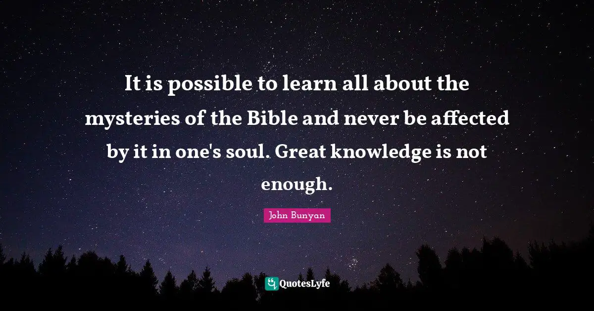 John Bunyan Quotes: "It is possible to learn all about the mysteries of the Bible and never be affected by it in one's soul. Great knowledge is not enough."