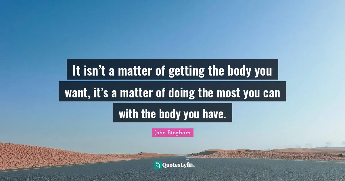 It isn’t a matter of getting the body you want, it’s a matter of doing the most you can with the body you have.