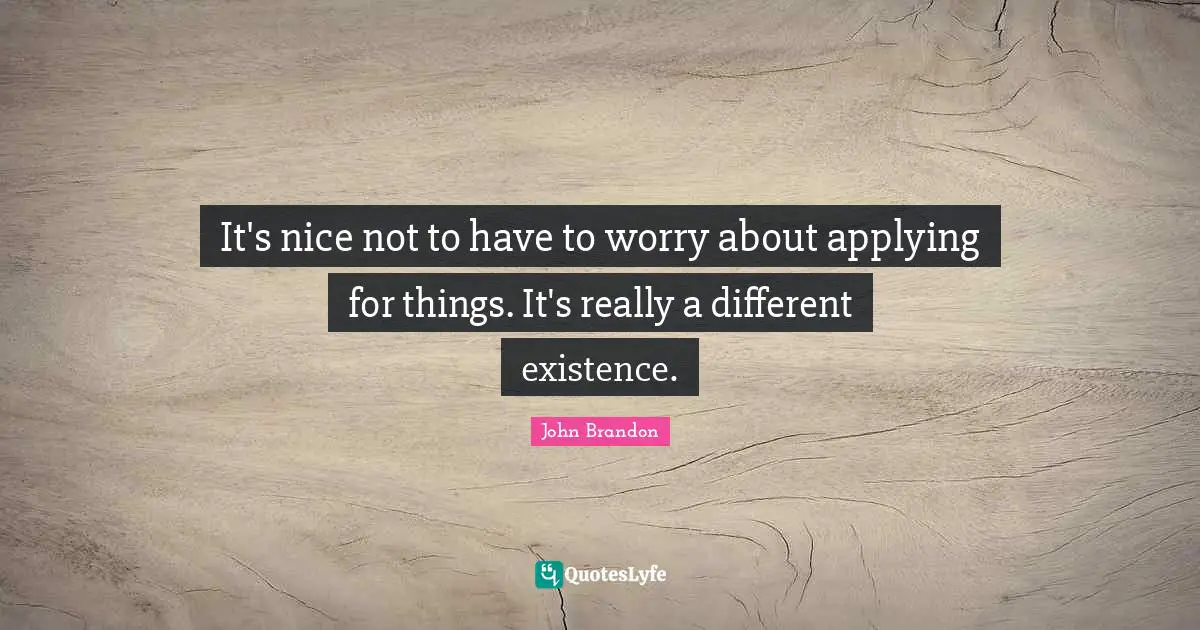 It's nice not to have to worry about applying for things. It's really a different existence.
