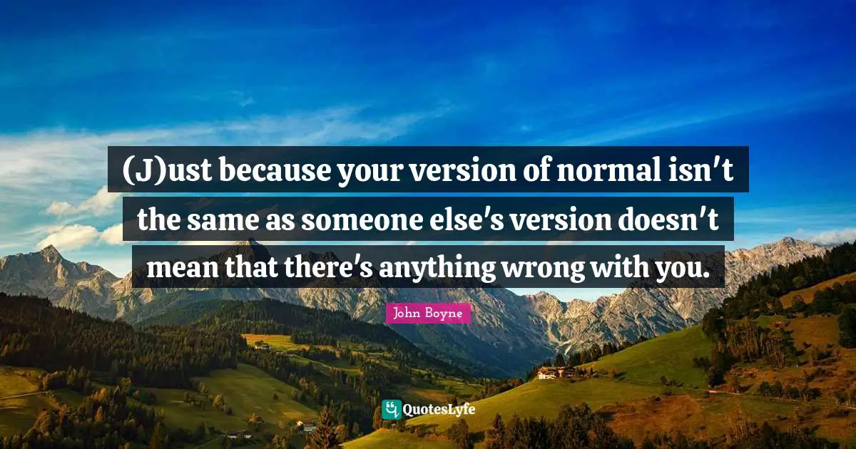 (J)ust because your version of normal isn't the same as someone else's version doesn't mean that there's anything wrong with you.