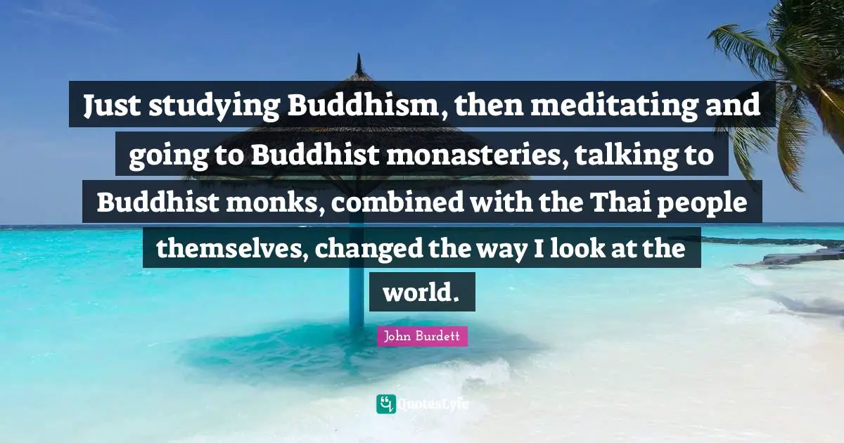 Just studying Buddhism, then meditating and going to Buddhist monasteries, talking to Buddhist monks, combined with the Thai people themselves, changed the way I look at the world.