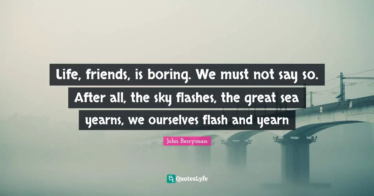 Life, friends, is boring. We must not say so. After all, the sky flashes, the great sea yearns, we ourselves flash and yearn