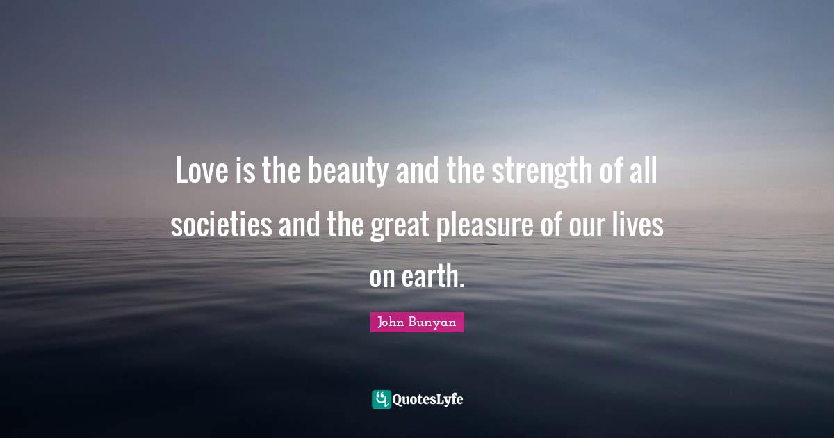 Love is the beauty and the strength of all societies and the great pleasure of our lives on earth.