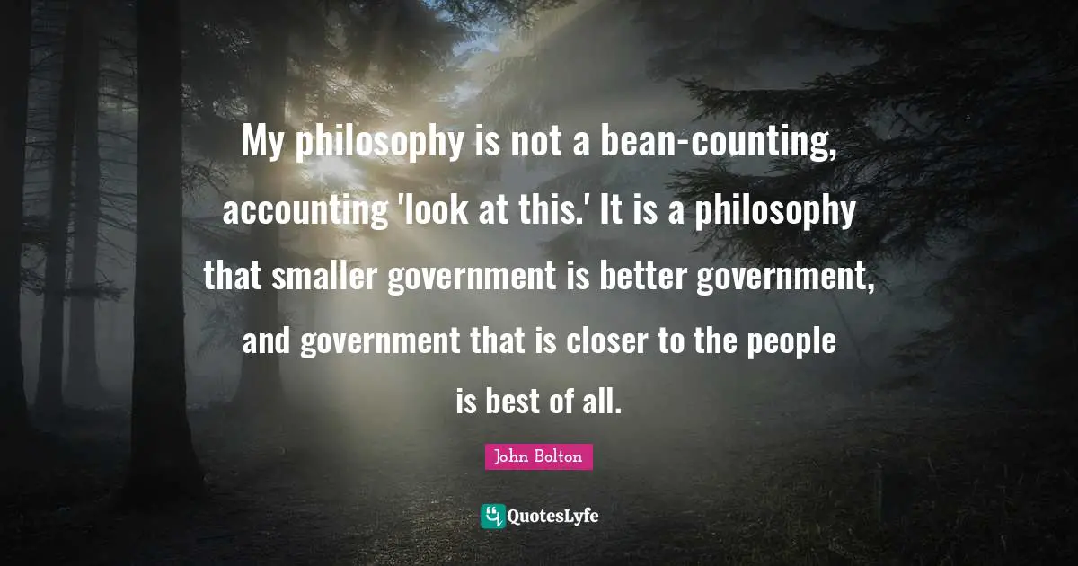John Bolton Quotes: "My philosophy is not a bean-counting, accounting 'look at this.' It is a philosophy that smaller government is better government, and government that is closer to the people is best of all."
