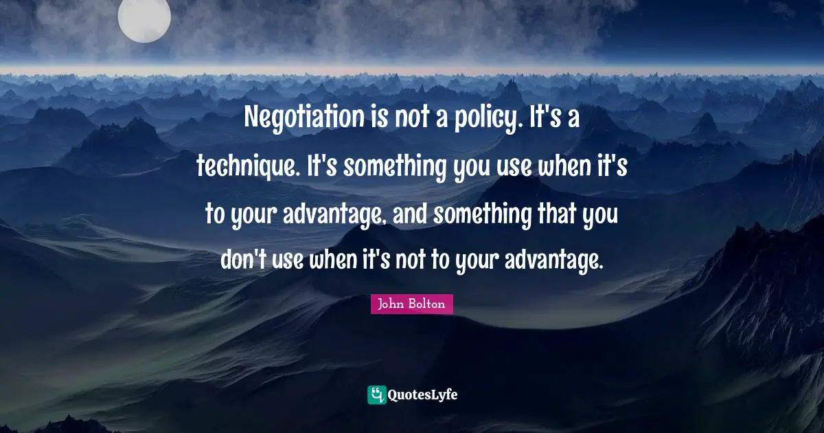 John Bolton Quotes: "Negotiation is not a policy. It's a technique. It's something you use when it's to your advantage, and something that you don't use when it's not to your advantage."