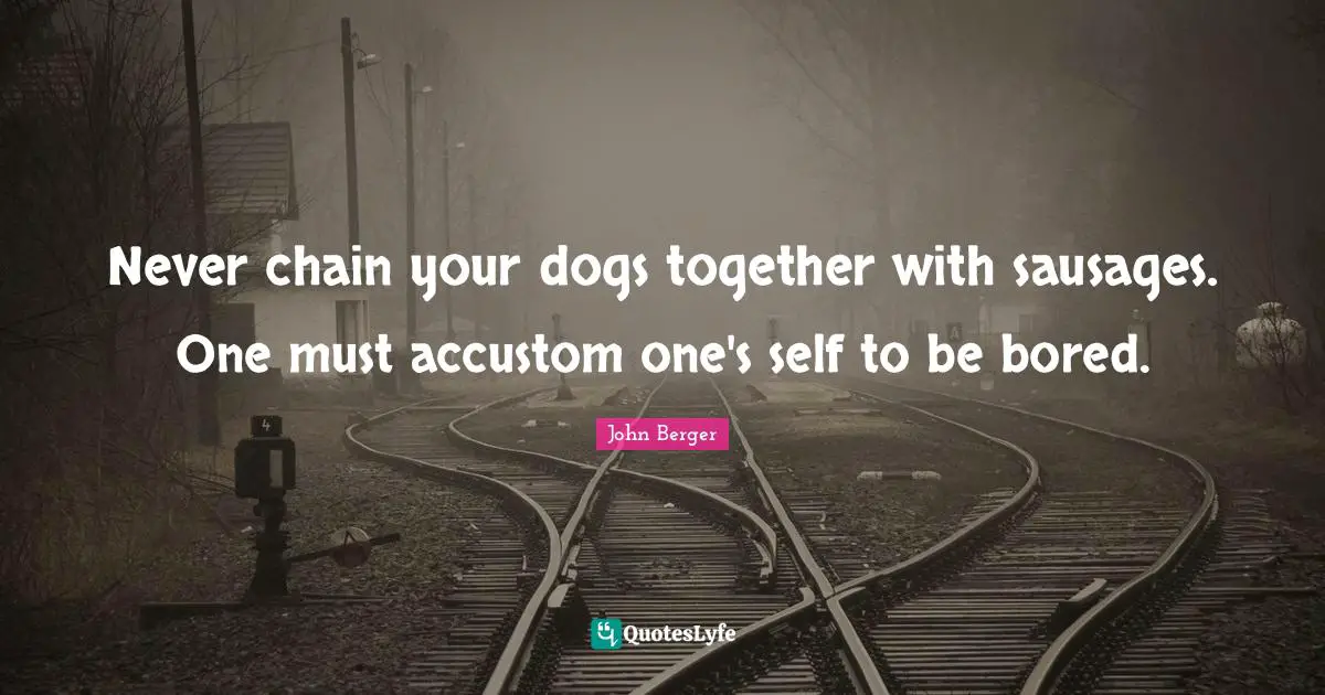 John Berger Quotes: "Never chain your dogs together with sausages. One must accustom one's self to be bored."
