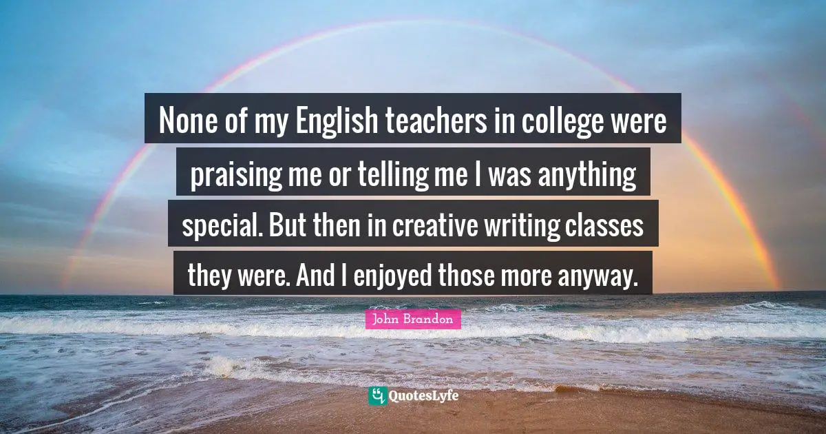 John Brandon Quotes: None of my English teachers in college were praising me or telling me I was anything special. But then in creative writing classes they were. And I enjoyed those more anyway.