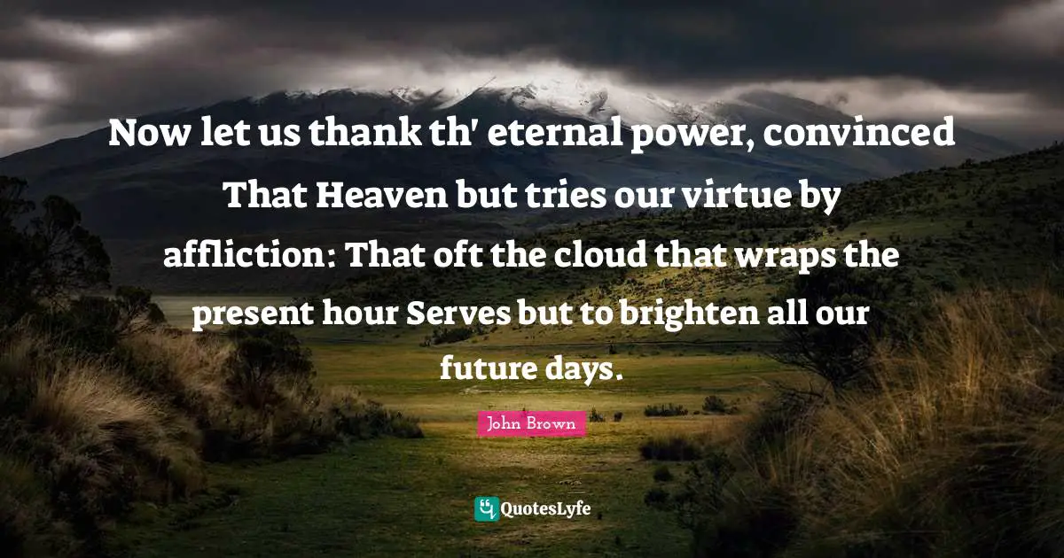 John Brown Quotes: "Now let us thank th' eternal power, convinced That Heaven but tries our virtue by affliction: That oft the cloud that wraps the present hour Serves but to brighten all our future days."