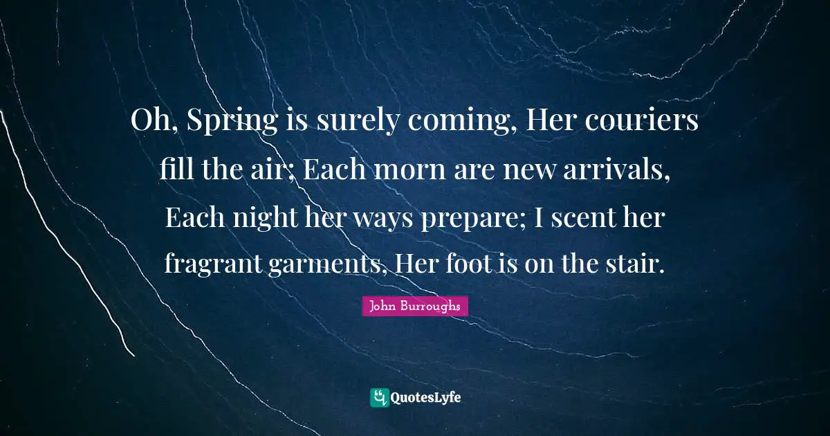 John Burroughs Quotes: "Oh, Spring is surely coming, Her couriers fill the air; Each morn are new arrivals, Each night her ways prepare; I scent her fragrant garments, Her foot is on the stair."