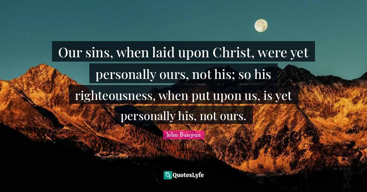 John Bunyan Quotes: "Our sins, when laid upon Christ, were yet personally ours, not his; so his righteousness, when put upon us, is yet personally his, not ours."