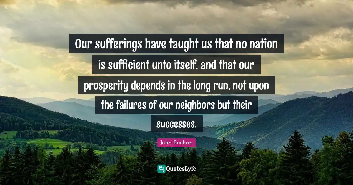 Our sufferings have taught us that no nation is sufficient unto itself, and that our prosperity depends in the long run, not upon the failures of our neighbors but their successes.