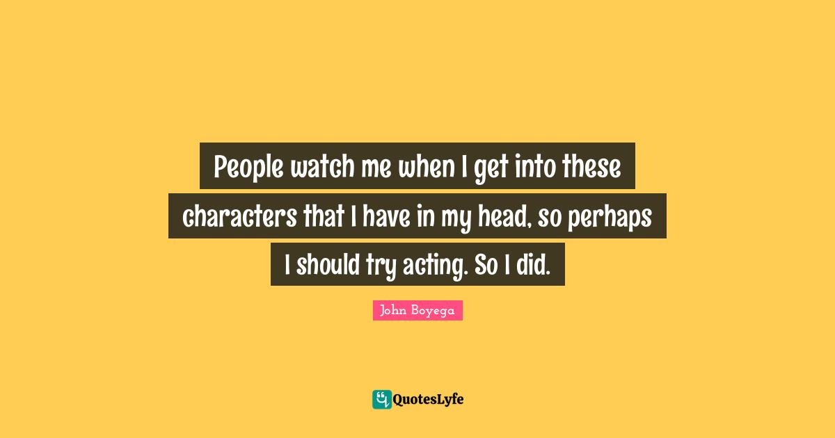 People watch me when I get into these characters that I have in my head, so perhaps I should try acting. So I did.