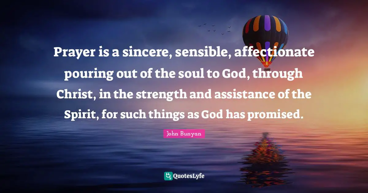 John Bunyan Quotes: "Prayer is a sincere, sensible, affectionate pouring out of the soul to God, through Christ, in the strength and assistance of the Spirit, for such things as God has promised."
