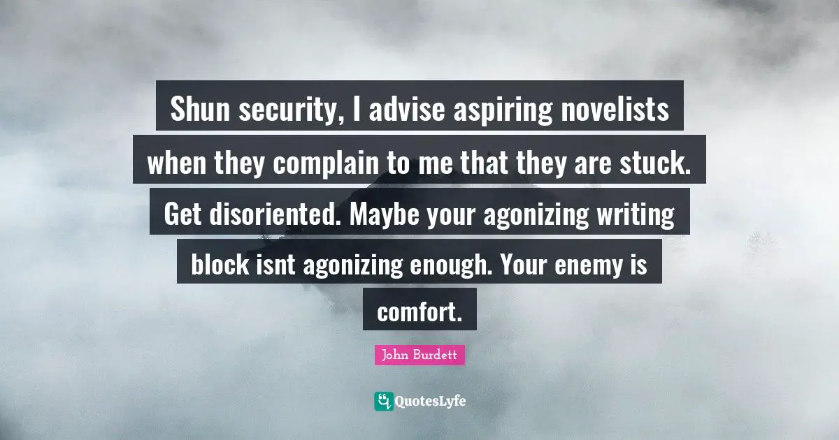 Shun security, I advise aspiring novelists when they complain to me that they are stuck. Get disoriented. Maybe your agonizing writing block isnt agonizing enough. Your enemy is comfort.