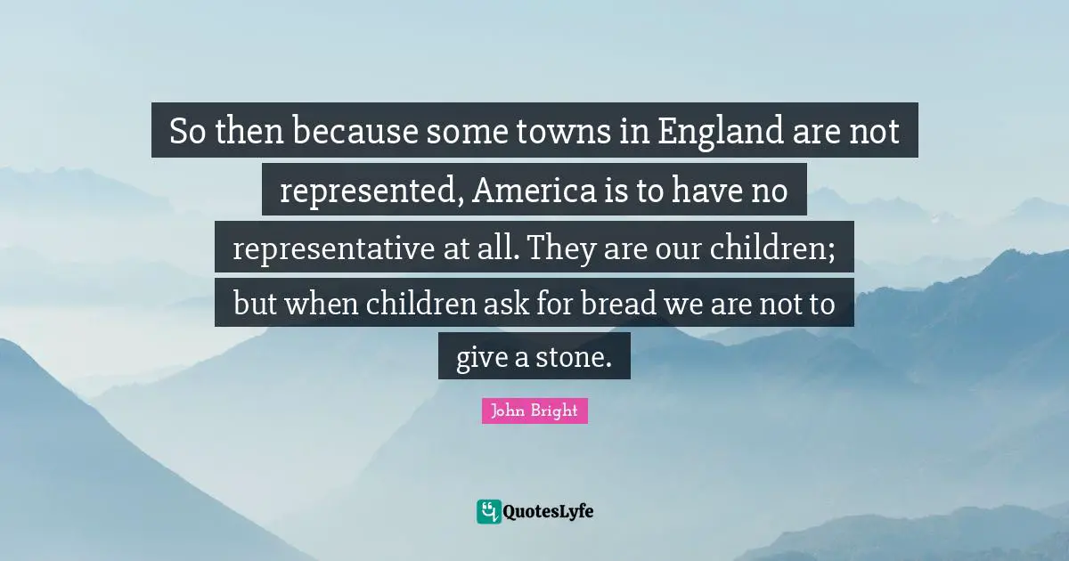 So then because some towns in England are not represented, America is to have no representative at all. They are our children; but when children ask for bread we are not to give a stone.