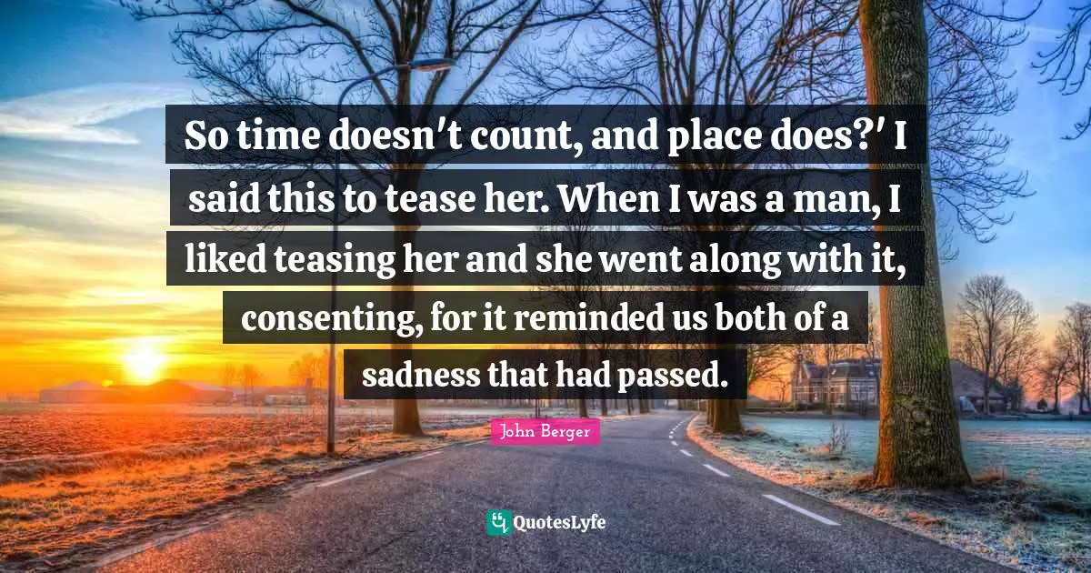 So time doesn't count, and place does?' I said this to tease her. When I was a man, I liked teasing her and she went along with it, consenting, for it reminded us both of a sadness that had passed.