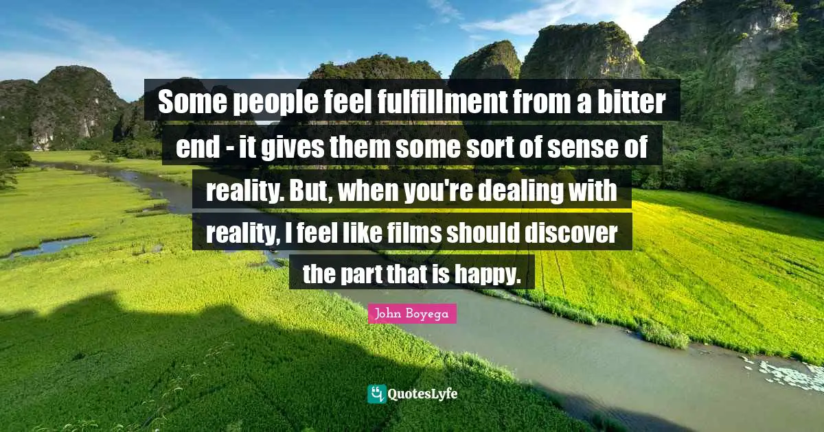 Some people feel fulfillment from a bitter end - it gives them some sort of sense of reality. But, when you're dealing with reality, I feel like films should discover the part that is happy.