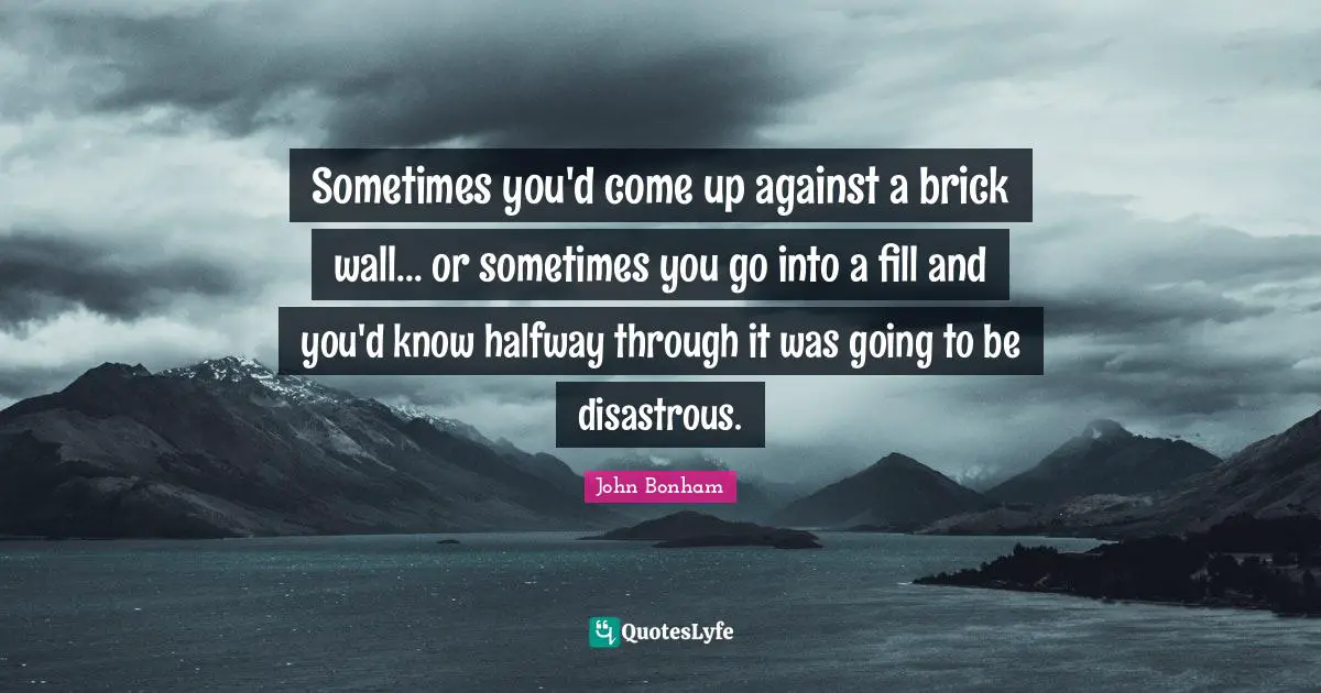 Sometimes you'd come up against a brick wall... or sometimes you go into a fill and you'd know halfway through it was going to be disastrous.