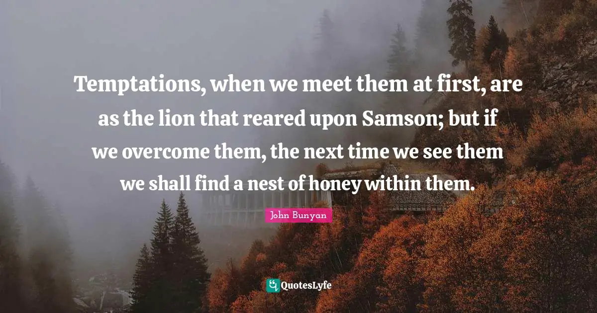 John Bunyan Quotes: "Temptations, when we meet them at first, are as the lion that reared upon Samson; but if we overcome them, the next time we see them we shall find a nest of honey within them."