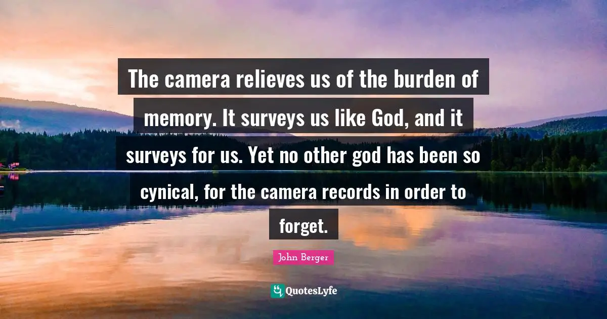 John Berger Quotes: "The camera relieves us of the burden of memory. It surveys us like God, and it surveys for us. Yet no other god has been so cynical, for the camera records in order to forget."
