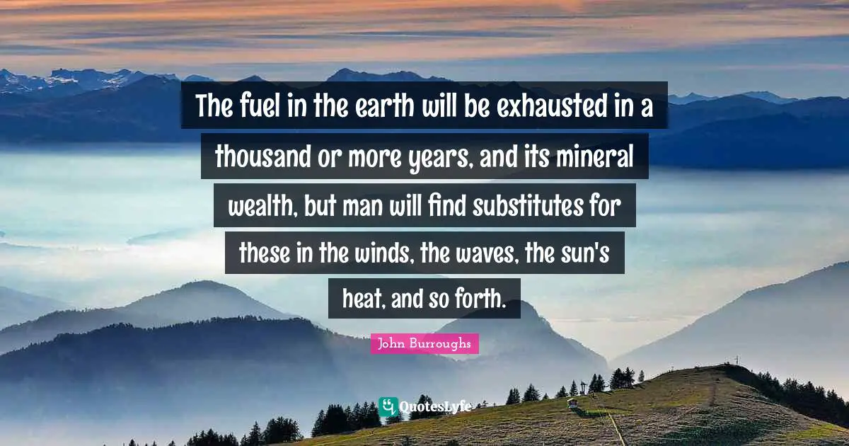 The fuel in the earth will be exhausted in a thousand or more years, and its mineral wealth, but man will find substitutes for these in the winds, the waves, the sun's heat, and so forth.