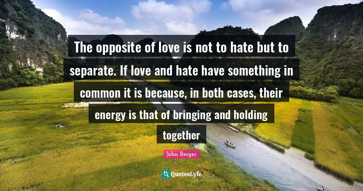 John Berger Quotes: "The opposite of love is not to hate but to separate. If love and hate have something in common it is because, in both cases, their energy is that of bringing and holding together"
