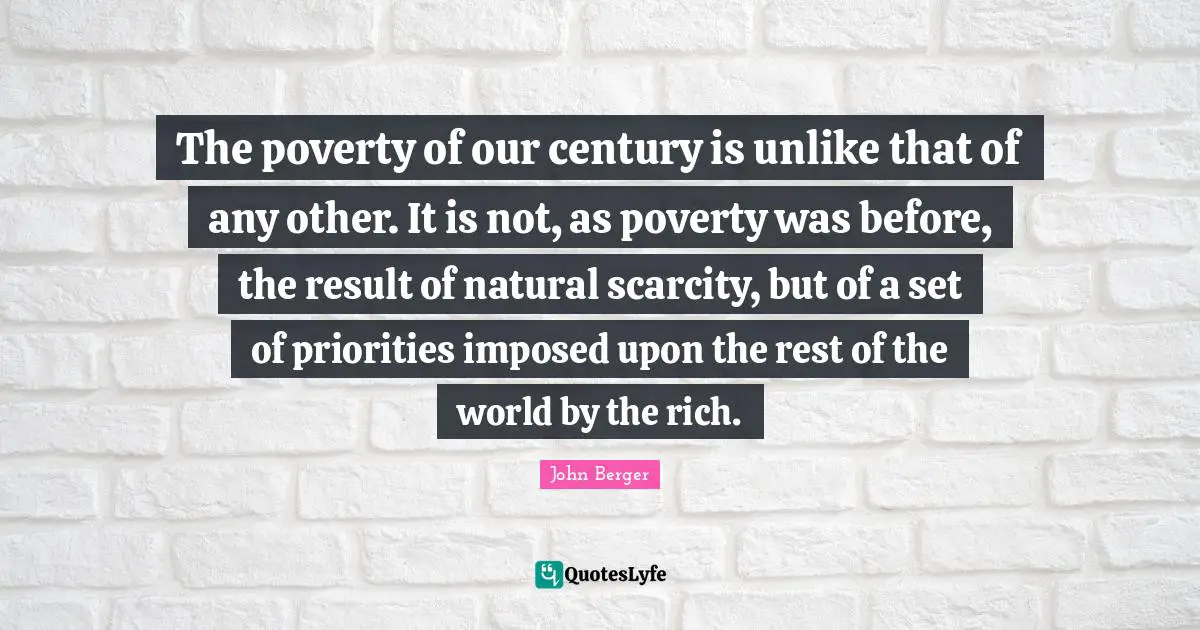 Century Quotes: "The poverty of our century is unlike that of any other. It is not, as poverty was before, the result of natural scarcity, but of a set of priorities imposed upon the rest of the world by the rich."