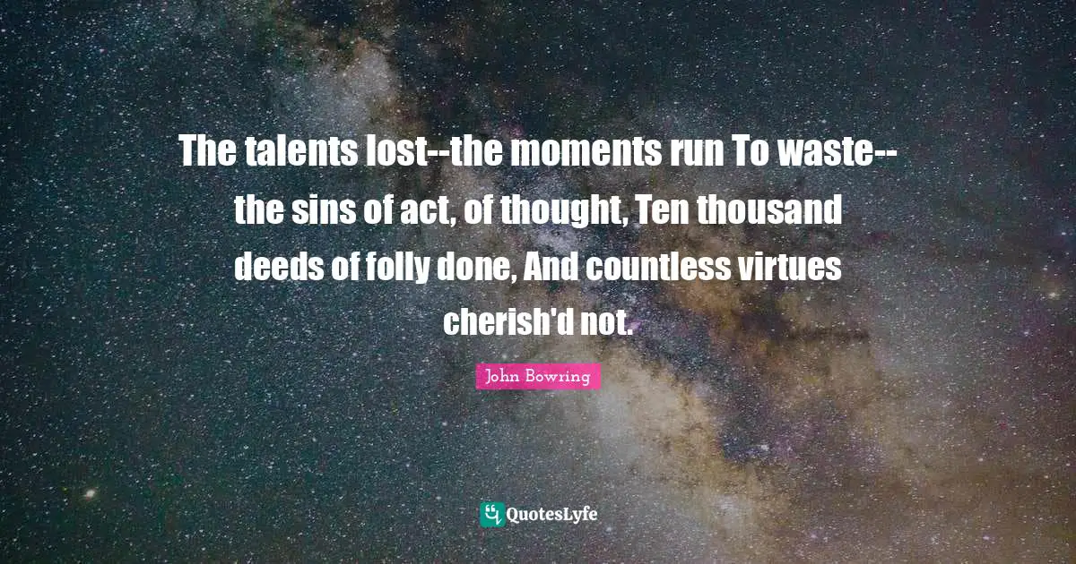The talents lost--the moments run To waste--the sins of act, of thought, Ten thousand deeds of folly done, And countless virtues cherish'd not.