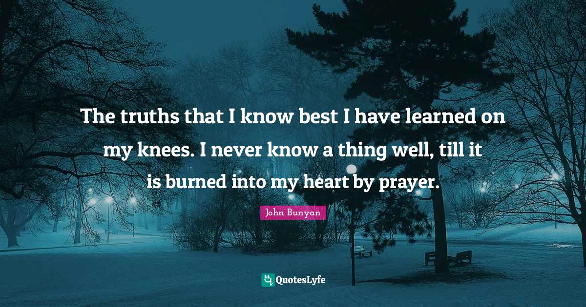 John Bunyan Quotes: "The truths that I know best I have learned on my knees. I never know a thing well, till it is burned into my heart by prayer."