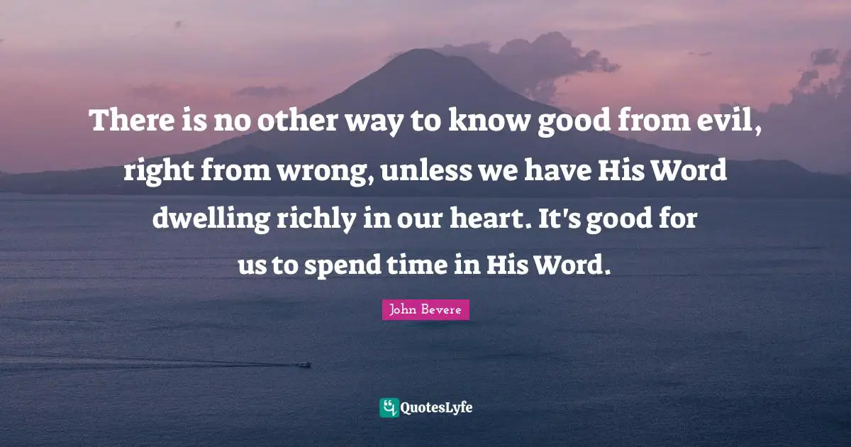 There is no other way to know good from evil, right from wrong, unless we have His Word dwelling richly in our heart. It's good for us to spend time in His Word.