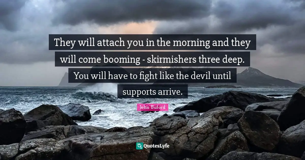 They will attach you in the morning and they will come booming - skirmishers three deep. You will have to fight like the devil until supports arrive.