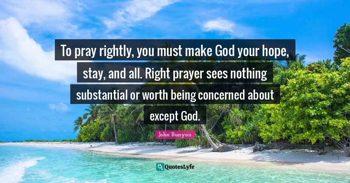 To pray rightly, you must make God your hope, stay, and all. Right prayer sees nothing substantial or worth being concerned about except God.