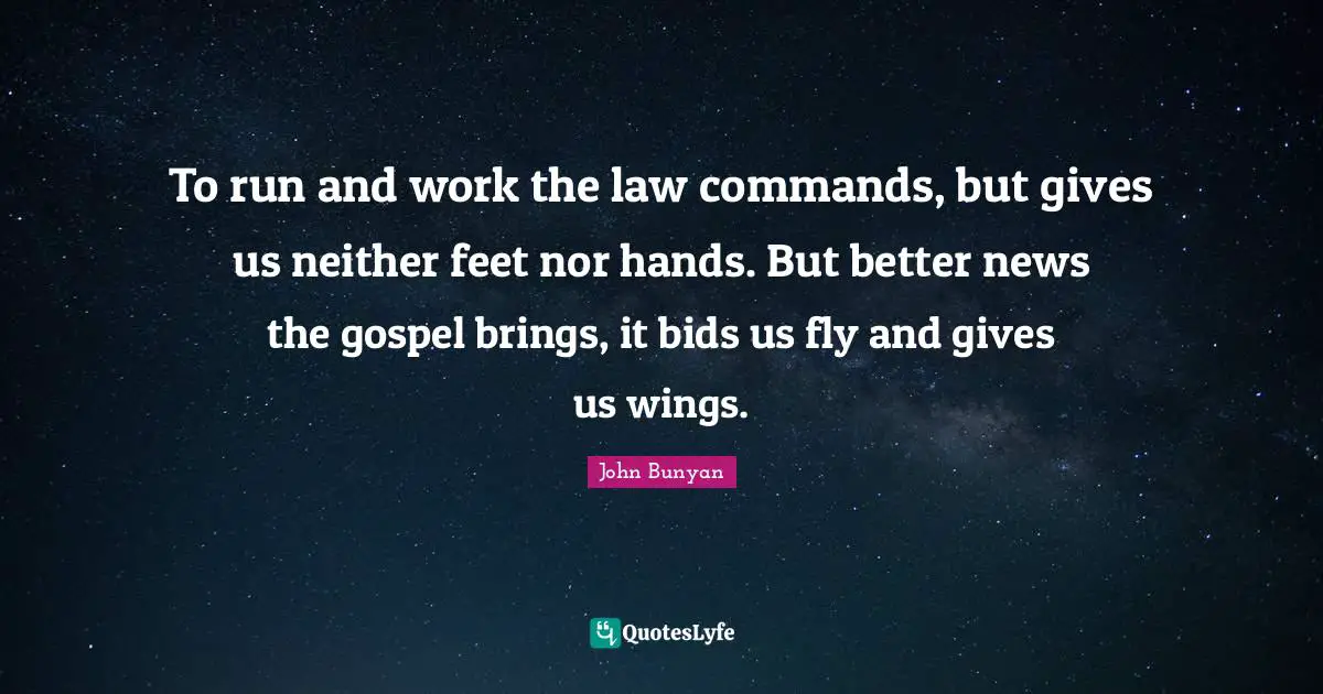 John Bunyan Quotes: "To run and work the law commands, but gives us neither feet nor hands. But better news the gospel brings, it bids us fly and gives us wings."