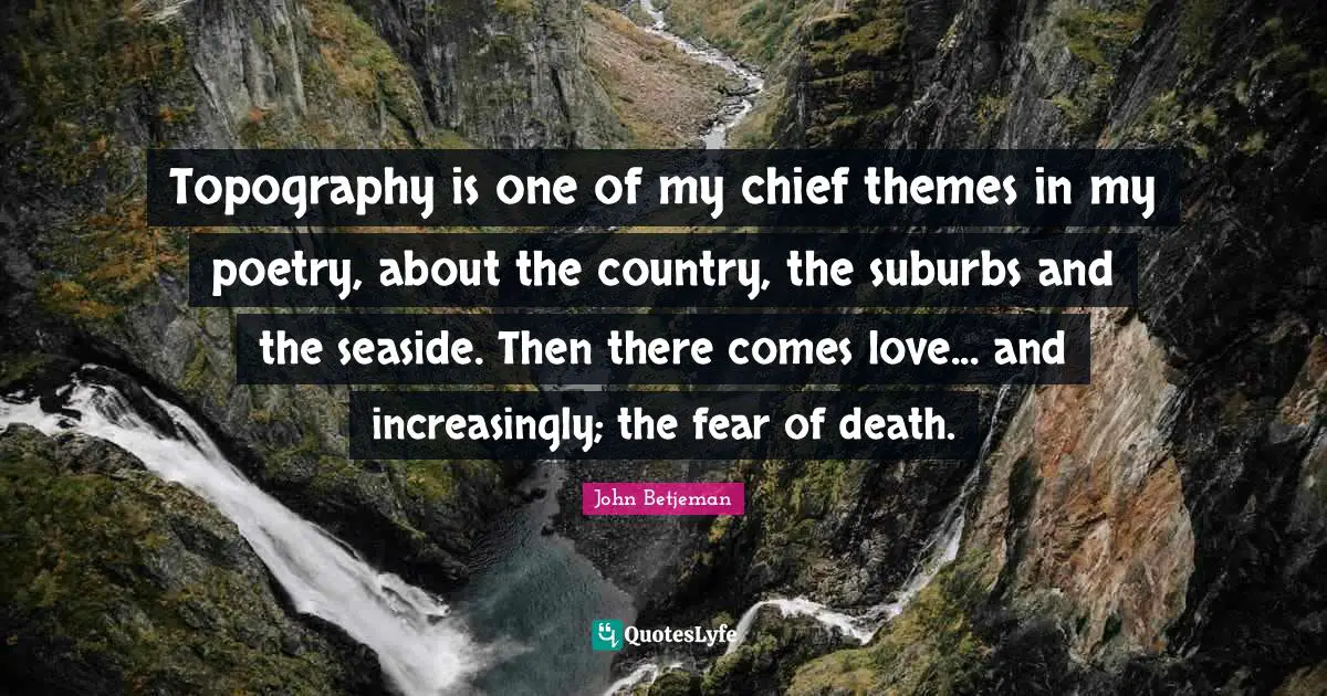 Topography is one of my chief themes in my poetry, about the country, the suburbs and the seaside. Then there comes love... and increasingly; the fear of death.
