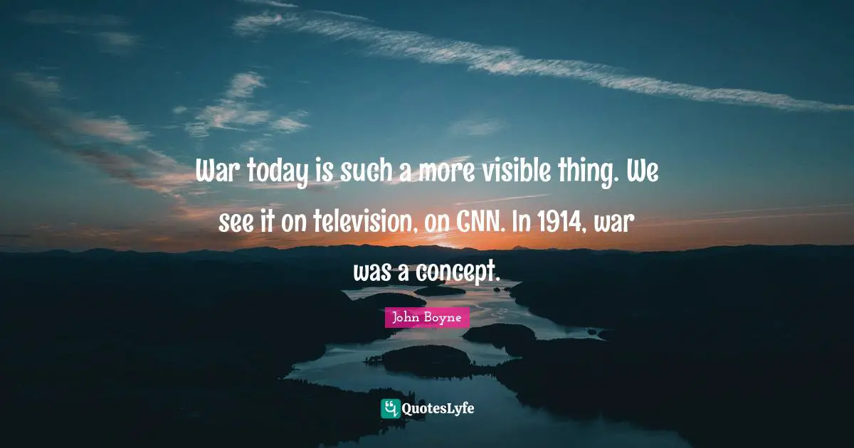 War today is such a more visible thing. We see it on television, on CNN. In 1914, war was a concept.