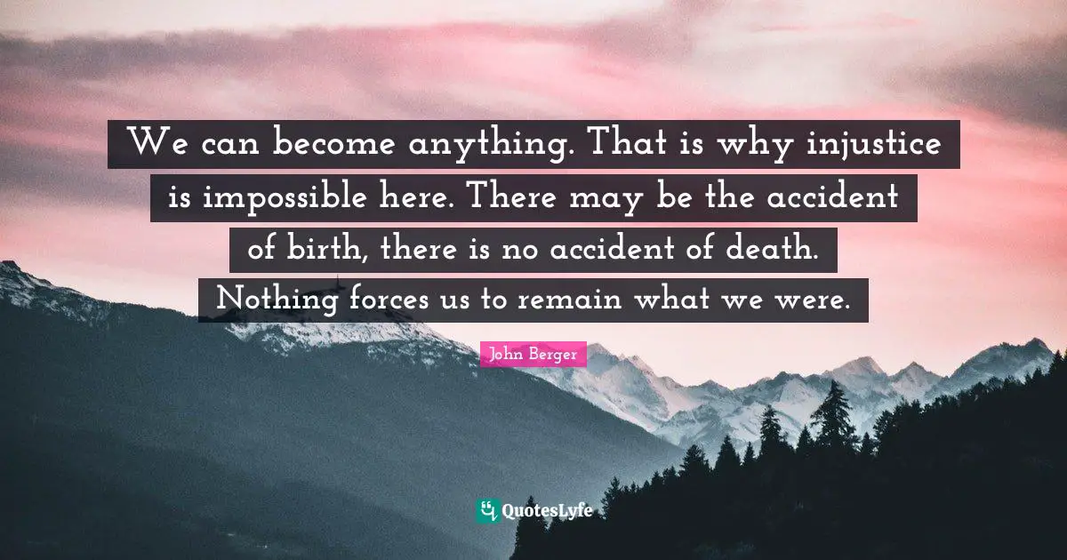 We can become anything. That is why injustice is impossible here. There may be the accident of birth, there is no accident of death. Nothing forces us to remain what we were.