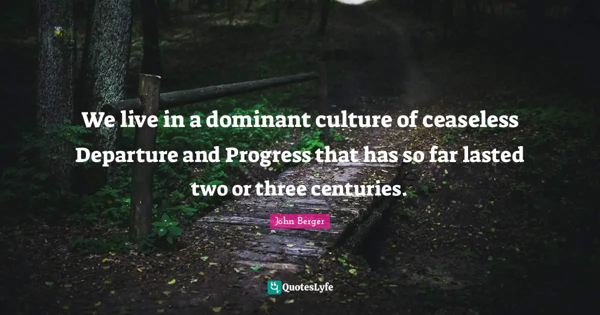 We live in a dominant culture of ceaseless Departure and Progress that has so far lasted two or three centuries.