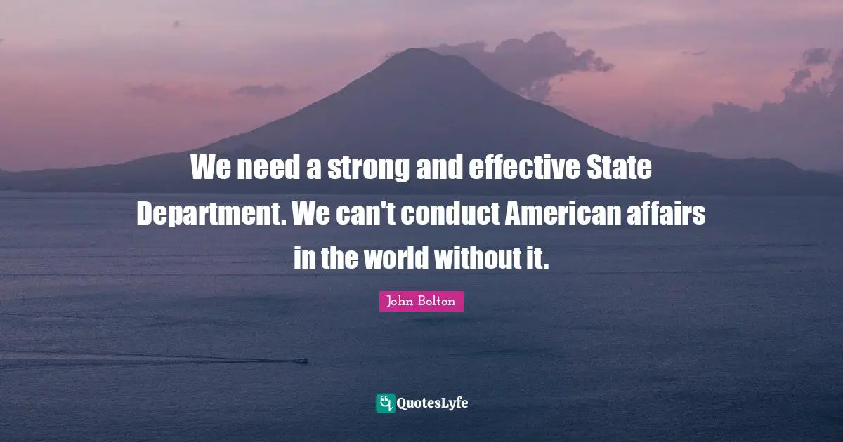 John Bolton Quotes: "We need a strong and effective State Department. We can't conduct American affairs in the world without it."