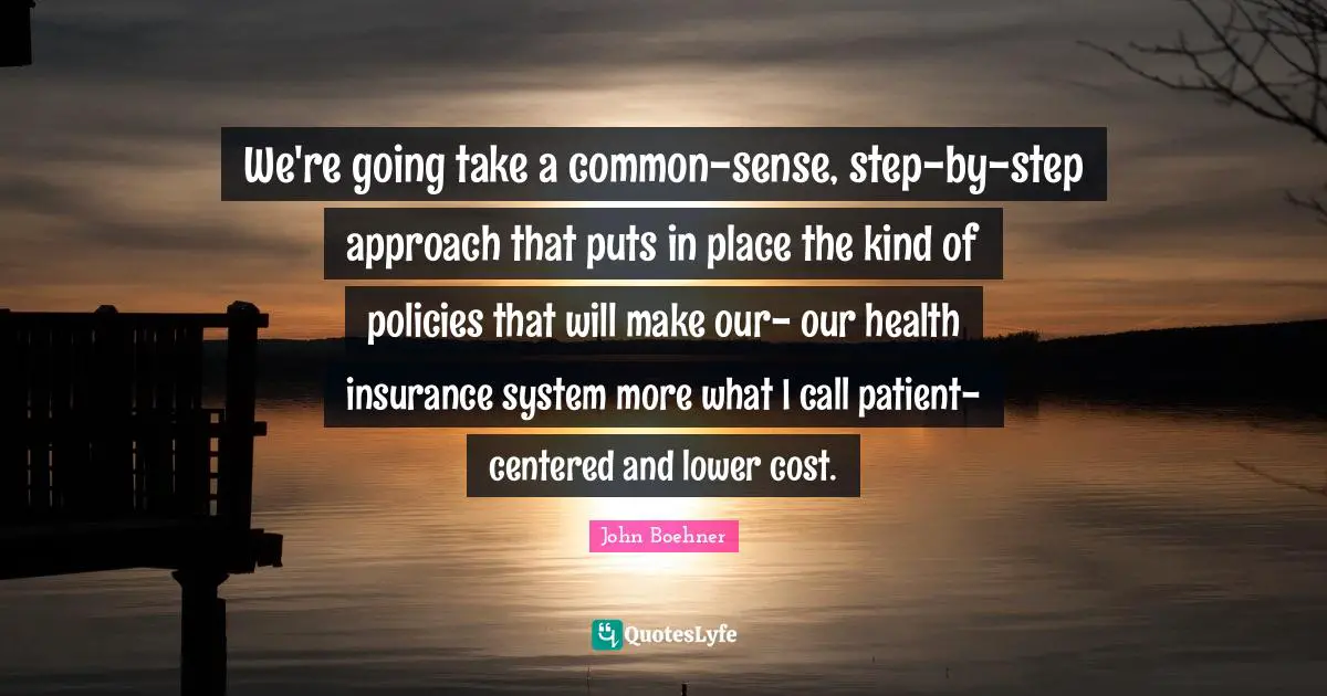 We're going take a common-sense, step-by-step approach that puts in place the kind of policies that will make our- our health insurance system more what I call patient-centered and lower cost.